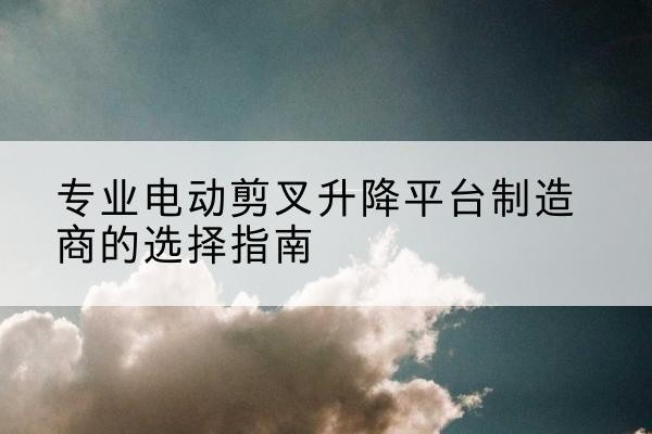广昌电动剪叉升降平台厂家-专业电动剪叉升降平台制造商的选择指南