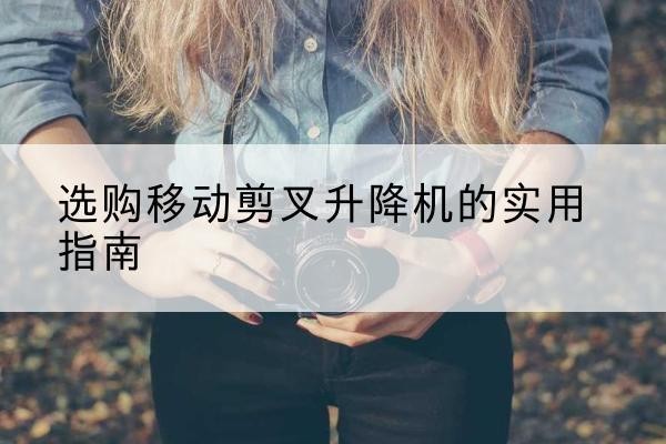 广昌移动剪叉升降机怎么选-选购移动剪叉升降机的实用指南
