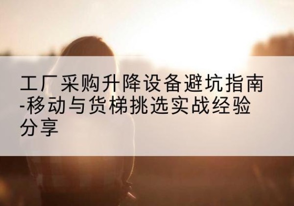 广昌移动式升降机怎么选-工厂采购升降设备避坑指南-移动与货梯挑选实战经验分享