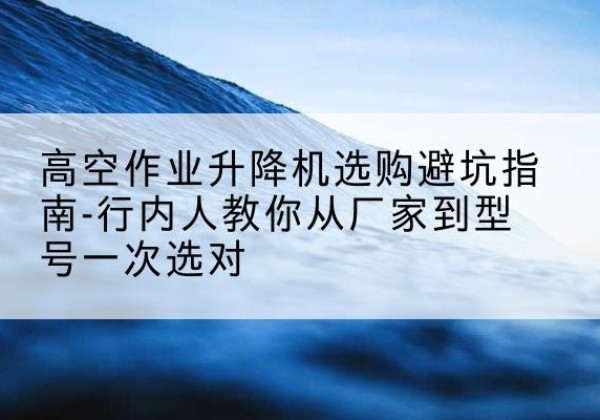 广昌升降平台厂家-高空作业升降机选购避坑指南-行内人教你从厂家到型号一次选对