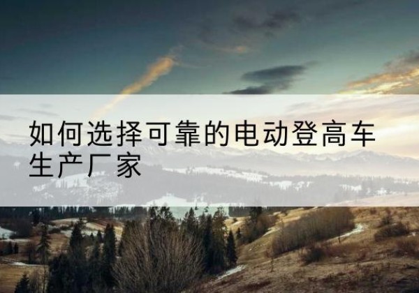广昌电动登高车厂家-如何选择可靠的电动登高车生产厂家