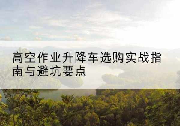 广昌升降车怎么选-高空作业升降车选购实战指南与避坑要点