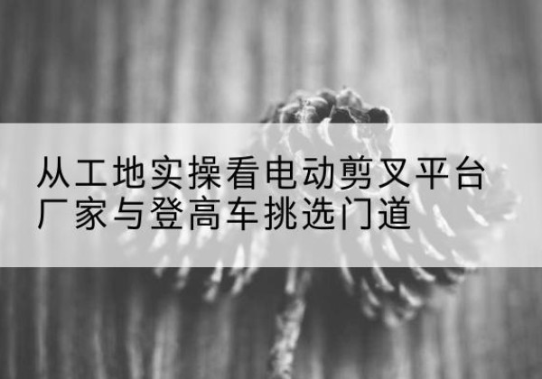 广昌电动剪叉升降平台厂家-从工地实操看电动剪叉平台厂家与登高车挑选门道