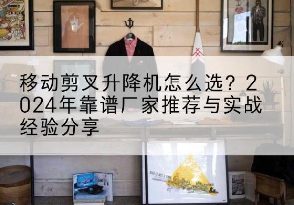 广昌升降平台厂家推荐-移动剪叉升降机怎么选？2024年靠谱厂家推荐与实战经验分享